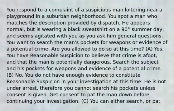 You respond to a complaint of a suspicious man loitering near a playground in a suburban neighborhood. You spot a man who matches the description provided by dispatch. He appears normal, but is wearing a black sweatshirt on a 90° summer day, and seems agitated with you as you ask him general questions. You want to search the man's pockets for weapons or evidence of a potential crime. Are you allowed to do so at this time? (A) Yes. You have Reasonable Suspicion to believe that crime is afoot, and that the man is potentially dangerous. Search the subject and his pockets for weapons and evidence of a potential crime. (B) No. You do not have enough evidence to constitute Reasonable Suspicion in your investigation at this time. He is not under arrest, therefore you cannot search his pockets unless consent is given. Get consent to pat the man down before continuing your investigation. (C) You can either search, or pat