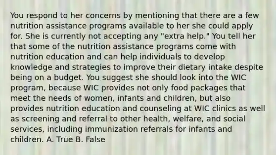 You respond to her concerns by mentioning that there are a few nutrition assistance programs available to her she could apply for. She is currently not accepting any "extra help." You tell her that some of the nutrition assistance programs come with nutrition education and can help individuals to develop knowledge and strategies to improve their dietary intake despite being on a budget. You suggest she should look into the WIC program, because WIC provides not only food packages that meet the needs of women, infants and children, but also provides nutrition education and counseling at WIC clinics as well as screening and referral to other health, welfare, and social services, including immunization referrals for infants and children. A. True B. False