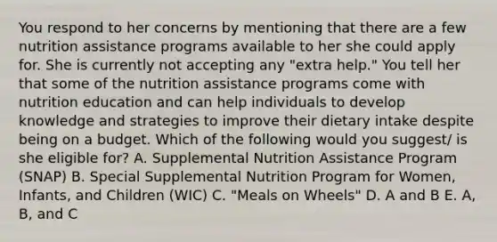 You respond to her concerns by mentioning that there are a few nutrition assistance programs available to her she could apply for. She is currently not accepting any "extra help." You tell her that some of the nutrition assistance programs come with nutrition education and can help individuals to develop knowledge and strategies to improve their dietary intake despite being on a budget. Which of the following would you suggest/ is she eligible for? A. Supplemental Nutrition Assistance Program (SNAP) B. Special Supplemental Nutrition Program for Women, Infants, and Children (WIC) C. "Meals on Wheels" D. A and B E. A, B, and C