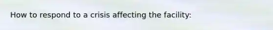 How to respond to a crisis affecting the facility: