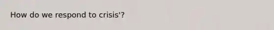 How do we respond to crisis'?