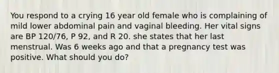 You respond to a crying 16 year old female who is complaining of mild lower abdominal pain and vaginal bleeding. Her vital signs are BP 120/76, P 92, and R 20. she states that her last menstrual. Was 6 weeks ago and that a pregnancy test was positive. What should you do?