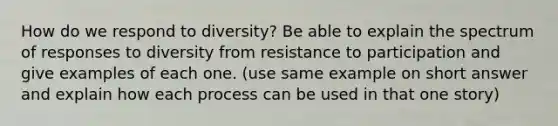 How do we respond to diversity? Be able to explain the spectrum of responses to diversity from resistance to participation and give examples of each one. (use same example on short answer and explain how each process can be used in that one story)