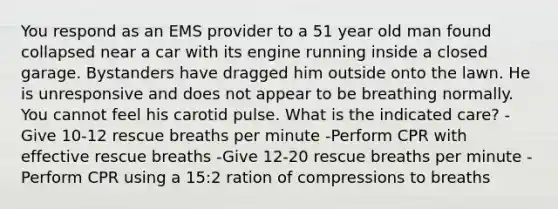 You respond as an EMS provider to a 51 year old man found collapsed near a car with its engine running inside a closed garage. Bystanders have dragged him outside onto the lawn. He is unresponsive and does not appear to be breathing normally. You cannot feel his carotid pulse. What is the indicated care? -Give 10-12 rescue breaths per minute -Perform CPR with effective rescue breaths -Give 12-20 rescue breaths per minute -Perform CPR using a 15:2 ration of compressions to breaths