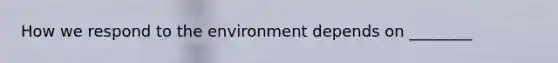 How we respond to the environment depends on ________