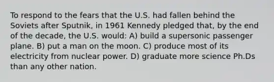 To respond to the fears that the U.S. had fallen behind the Soviets after Sputnik, in 1961 Kennedy pledged that, by the end of the decade, the U.S. would: A) build a supersonic passenger plane. B) put a man on the moon. C) produce most of its electricity from nuclear power. D) graduate more science Ph.Ds than any other nation.