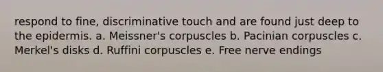 respond to fine, discriminative touch and are found just deep to the epidermis. a. Meissner's corpuscles b. Pacinian corpuscles c. Merkel's disks d. Ruffini corpuscles e. Free nerve endings