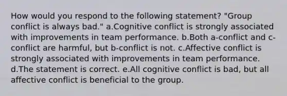 How would you respond to the following statement? "Group conflict is always bad." a.Cognitive conflict is strongly associated with improvements in team performance. b.Both a-conflict and c-conflict are harmful, but b-conflict is not. c.Affective conflict is strongly associated with improvements in team performance. d.The statement is correct. e.All cognitive conflict is bad, but all affective conflict is beneficial to the group.