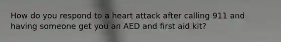 How do you respond to a heart attack after calling 911 and having someone get you an AED and first aid kit?