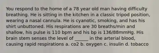 You respond to the home of a 78 year old man having difficulty breathing. He is sitting in the kitchen in a classic tripod position, wearing a nasal cannula. He is cyanotic, smoking, and has his shirt unbuttoned. His respirations are 30 breaths/min and shallow, his pulse is 110 bpm and his bp is 136/88mmHg. His brain stem senses the level of ______ in the arterial blood, causing rapid respirations a. co2 b. oxygen c. insulin d. tobacco