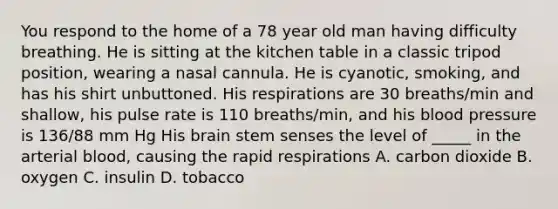 You respond to the home of a 78 year old man having difficulty breathing. He is sitting at the kitchen table in a classic tripod position, wearing a nasal cannula. He is cyanotic, smoking, and has his shirt unbuttoned. His respirations are 30 breaths/min and shallow, his pulse rate is 110 breaths/min, and his <a href='https://www.questionai.com/knowledge/kD0HacyPBr-blood-pressure' class='anchor-knowledge'>blood pressure</a> is 136/88 mm Hg His brain stem senses the level of _____ in the arterial blood, causing the rapid respirations A. carbon dioxide B. oxygen C. insulin D. tobacco