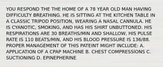 YOU RESPOND THE THE HOME OF A 78 YEAR OLD MAN HAVING DIFFICULTY BREATHING. HE IS SITTING AT THE KITCHEN TABLE IN A CLASSIC TRIPOD POSITION, WEARING A NASAL CANNULA. HE IS CYANOTIC, SMOKING, AND HAS HIS SHIRT UNBUTTONED. HIS RESPIRATIONS ARE 30 BREATHS/MIN AND SHALLOW, HIS PULSE RATE IS 110 BEATS/MIN, AND HIS BLOOD PRESSURE IS 136/88. PROPER MANAGEMENT OF THIS PATEINT MIGHT INCLUDE: A. APPLICATION OF A CPAP MACHINE B. CHEST COMPRESSIONS C. SUCTIONING D. EPINEPHERINE