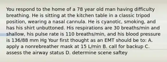 You respond to the home of a 78 year old man having difficulty breathing. He is sitting at the kitchen table in a classic tripod position, wearing a nasal cannula. He is cyanotic, smoking, and has his shirt unbuttoned. His respirations are 30 breaths/min and shallow, his pulse rate is 110 breaths/min, and his blood pressure is 136/88 mm Hg Your first thought as an EMT should be to: A. apply a nonrebreather mask at 15 L/min B. call for backup C. assess the airway status D. determine scene saftey