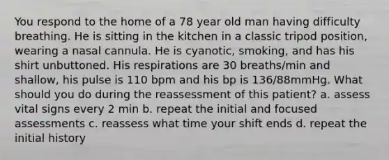 You respond to the home of a 78 year old man having difficulty breathing. He is sitting in the kitchen in a classic tripod position, wearing a nasal cannula. He is cyanotic, smoking, and has his shirt unbuttoned. His respirations are 30 breaths/min and shallow, his pulse is 110 bpm and his bp is 136/88mmHg. What should you do during the reassessment of this patient? a. assess vital signs every 2 min b. repeat the initial and focused assessments c. reassess what time your shift ends d. repeat the initial history