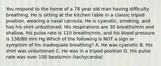 You respond to the home of a 78 year old man having difficulty breathing. He is sitting at the kitchen table in a classic tripod position, wearing a nasal cannula. He is cyanotic, smoking, and has his shirt unbuttoned. His respirations are 30 breaths/min and shallow, his pulse rate is 110 breaths/min, and his <a href='https://www.questionai.com/knowledge/kD0HacyPBr-blood-pressure' class='anchor-knowledge'>blood pressure</a> is 136/88 mm Hg Which of the following is NOT a sign or symptom of his inadequate breathing? A. He was cyanotic B. His shirt was unbuttoned C. He was in a tripod position D. His pulse rate was over 100 beats/min (tachycardia)