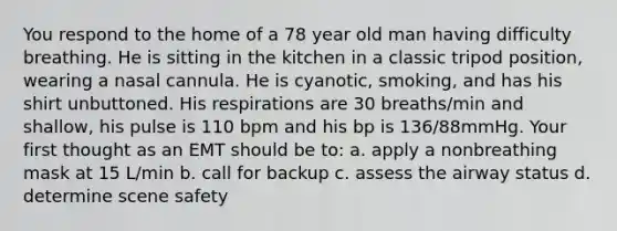 You respond to the home of a 78 year old man having difficulty breathing. He is sitting in the kitchen in a classic tripod position, wearing a nasal cannula. He is cyanotic, smoking, and has his shirt unbuttoned. His respirations are 30 breaths/min and shallow, his pulse is 110 bpm and his bp is 136/88mmHg. Your first thought as an EMT should be to: a. apply a nonbreathing mask at 15 L/min b. call for backup c. assess the airway status d. determine scene safety