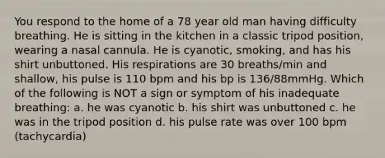 You respond to the home of a 78 year old man having difficulty breathing. He is sitting in the kitchen in a classic tripod position, wearing a nasal cannula. He is cyanotic, smoking, and has his shirt unbuttoned. His respirations are 30 breaths/min and shallow, his pulse is 110 bpm and his bp is 136/88mmHg. Which of the following is NOT a sign or symptom of his inadequate breathing: a. he was cyanotic b. his shirt was unbuttoned c. he was in the tripod position d. his pulse rate was over 100 bpm (tachycardia)