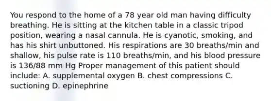 You respond to the home of a 78 year old man having difficulty breathing. He is sitting at the kitchen table in a classic tripod position, wearing a nasal cannula. He is cyanotic, smoking, and has his shirt unbuttoned. His respirations are 30 breaths/min and shallow, his pulse rate is 110 breaths/min, and his <a href='https://www.questionai.com/knowledge/kD0HacyPBr-blood-pressure' class='anchor-knowledge'>blood pressure</a> is 136/88 mm Hg Proper management of this patient should include: A. supplemental oxygen B. chest compressions C. suctioning D. epinephrine