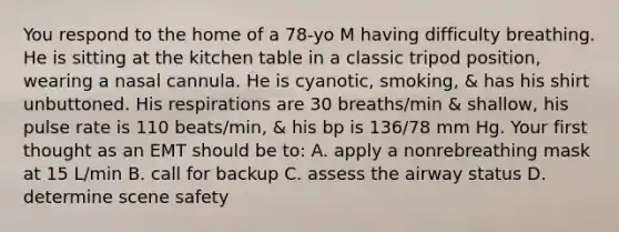 You respond to the home of a 78-yo M having difficulty breathing. He is sitting at the kitchen table in a classic tripod position, wearing a nasal cannula. He is cyanotic, smoking, & has his shirt unbuttoned. His respirations are 30 breaths/min & shallow, his pulse rate is 110 beats/min, & his bp is 136/78 mm Hg. Your first thought as an EMT should be to: A. apply a nonrebreathing mask at 15 L/min B. call for backup C. assess the airway status D. determine scene safety