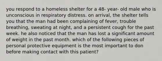 you respond to a homeless shelter for a 48- year- old male who is unconscious in respiratory distress. on arrival, the shelter tells you that the man had been complaining of fever, trouble breathing, sweating at night, and a persistent cough for the past week. he also noticed that the man has lost a significant amount of weight in the past month. which of the following pieces of personal protective equipment is the most important to don before making contact with this patient?