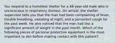 You respond to a homeless shelter for a 48-year-old male who is unconscious in respiratory distress. On arrival, the shelter supervisor tells you that the man had been complaining of fever, trouble breathing, sweating at night, and a persistent cough for the past week. He also noticed that the man had lost a significant amount of weight in the past month. Which of the following pieces of personal protective equipment is the most important to don before making contact with this patient?