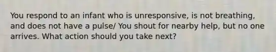 You respond to an infant who is unresponsive, is not breathing, and does not have a pulse/ You shout for nearby help, but no one arrives. What action should you take next?