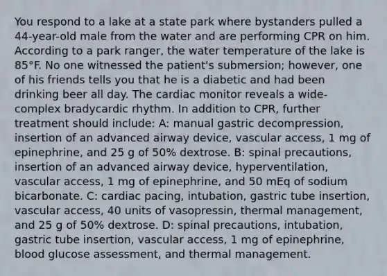 You respond to a lake at a state park where bystanders pulled a 44-year-old male from the water and are performing CPR on him. According to a park ranger, the water temperature of the lake is 85°F. No one witnessed the patient's submersion; however, one of his friends tells you that he is a diabetic and had been drinking beer all day. The cardiac monitor reveals a wide-complex bradycardic rhythm. In addition to CPR, further treatment should include: A: manual gastric decompression, insertion of an advanced airway device, vascular access, 1 mg of epinephrine, and 25 g of 50% dextrose. B: spinal precautions, insertion of an advanced airway device, hyperventilation, vascular access, 1 mg of epinephrine, and 50 mEq of sodium bicarbonate. C: cardiac pacing, intubation, gastric tube insertion, vascular access, 40 units of vasopressin, thermal management, and 25 g of 50% dextrose. D: spinal precautions, intubation, gastric tube insertion, vascular access, 1 mg of epinephrine, blood glucose assessment, and thermal management.