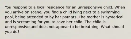 You respond to a local residence for an unresponsive child. When you arrive on scene, you find a child lying next to a swimming pool, being attended to by her parents. The mother is hysterical and is screaming for you to save her child. The child is unresponsive and does not appear to be breathing. What should you do?