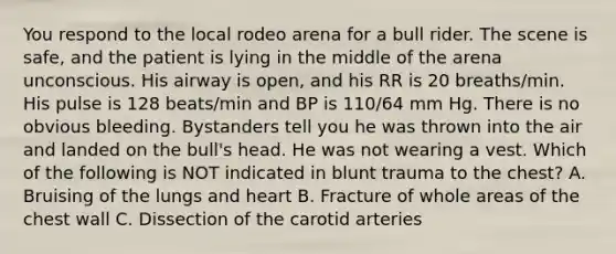 You respond to the local rodeo arena for a bull rider. The scene is safe, and the patient is lying in the middle of the arena unconscious. His airway is open, and his RR is 20 breaths/min. His pulse is 128 beats/min and BP is 110/64 mm Hg. There is no obvious bleeding. Bystanders tell you he was thrown into the air and landed on the bull's head. He was not wearing a vest. Which of the following is NOT indicated in blunt trauma to the chest? A. Bruising of the lungs and heart B. Fracture of whole areas of the chest wall C. Dissection of the carotid arteries