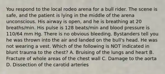 You respond to the local rodeo arena for a bull rider. The scene is safe, and the patient is lying in the middle of the arena unconscious. His airway is open, and he is breathing at 20 breaths/min. His pulse is 128 beats/min and blood pressure is 110/64 mm Hg. There is no obvious bleeding. Bystanders tell you he was thrown into the air and landed on the bull's head. He was not wearing a vest. Which of the following is NOT indicated in blunt trauma to the chest? A. Bruising of the lungs and heart B. Fracture of whole areas of the chest wall C. Damage to the aorta D. Dissection of the carotid arteries