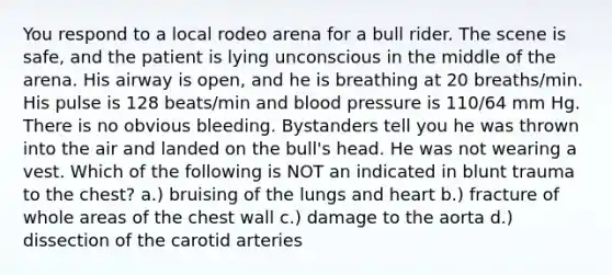 You respond to a local rodeo arena for a bull rider. The scene is safe, and the patient is lying unconscious in the middle of the arena. His airway is open, and he is breathing at 20 breaths/min. His pulse is 128 beats/min and blood pressure is 110/64 mm Hg. There is no obvious bleeding. Bystanders tell you he was thrown into the air and landed on the bull's head. He was not wearing a vest. Which of the following is NOT an indicated in blunt trauma to the chest? a.) bruising of the lungs and heart b.) fracture of whole areas of the chest wall c.) damage to the aorta d.) dissection of the carotid arteries