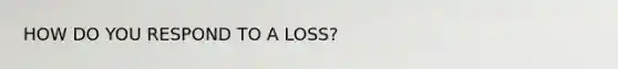 HOW DO YOU RESPOND TO A LOSS?