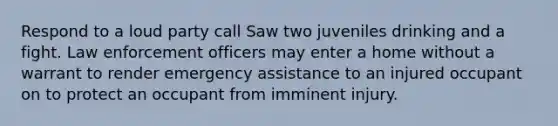 Respond to a loud party call Saw two juveniles drinking and a fight. Law enforcement officers may enter a home without a warrant to render emergency assistance to an injured occupant on to protect an occupant from imminent injury.