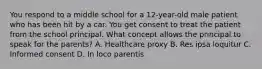 You respond to a middle school for a​ 12-year-old male patient who has been hit by a car. You get consent to treat the patient from the school principal. What concept allows the principal to speak for the​ parents? A. Healthcare proxy B. Res ipsa loquitur C. Informed consent D. In loco parentis