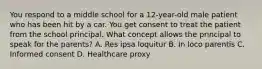 You respond to a middle school for a 12-year-old male patient who has been hit by a car. You get consent to treat the patient from the school principal. What concept allows the principal to speak for the parents? A. Res ipsa loquitur B. In loco parentis C. Informed consent D. Healthcare proxy