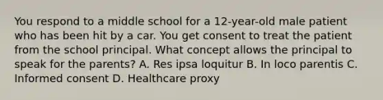 You respond to a middle school for a 12-year-old male patient who has been hit by a car. You get consent to treat the patient from the school principal. What concept allows the principal to speak for the parents? A. Res ipsa loquitur B. In loco parentis C. Informed consent D. Healthcare proxy