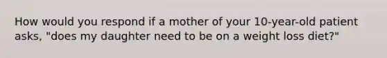 How would you respond if a mother of your 10-year-old patient asks, "does my daughter need to be on a weight loss diet?"