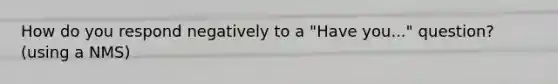 How do you respond negatively to a "Have you..." question? (using a NMS)