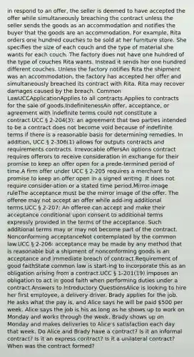 in respond to an offer, the seller is deemed to have accepted the offer while simultaneously breaching the contract unless the seller sends the goods as an accommodation and notifies the buyer that the goods are an accommodation. For example, Rita orders one hundred couches to be sold at her furniture store. She specifies the size of each couch and the type of material she wants for each couch. The factory does not have one hundred of the type of couches Rita wants. Instead it sends her one hundred different couches. Unless the factory notifies Rita the shipment was an accommodation, the factory has accepted her offer and simultaneously breached its contract with Rita. Rita may recover damages caused by the breach. Common LawUCCApplicationApplies to all contracts.Applies to contracts for the sale of goods.IndefinitenessAn offer, acceptance, or agreement with indefinite terms could not constitute a contract.UCC § 2-204(3): an agreement that two parties intended to be a contract does not become void because of indefinite terms if there is a reasonable basis for determining remedies. In addition, UCC § 2-306(1) allows for outputs contracts and requirements contracts. Irrevocable offersAn options contract requires offerors to receive consideration in exchange for their promise to keep an offer open for a prede-termined period of time.A firm offer under UCC § 2-205 requires a merchant to promise to keep an offer open in a signed writing. It does not require consider-ation or a stated time period.Mirror-image ruleThe acceptance must be the mirror image of the offer. The offeree may not accept an offer while add-ing additional terms.UCC § 2-207: An offeree can accept and make their acceptance conditional upon consent to additional terms expressly provided in the terms of the acceptance. Such additional terms may or may not become part of the contract. Nonconforming acceptanceNot contemplated by the common law.UCC § 2-206: acceptance may be made by any method that is reasonable but a shipment of nonconforming goods is an acceptance and immediate breach of contract.Requirement of good faithState common law is start-ing to incorporate this as an obligation arising from a contract.UCC § 1-201(19) imposes an obligation to act in good faith when performing duties under a contract.Answers to Introductory QuestionsAlice is looking to hire her first employee, a delivery driver. Brady applies for the job. He asks what the pay is, and Alice says he will be paid 500 per week. Alice says the job is his as long as he shows up to work on Monday and works through the week. Brady shows up on Monday and makes deliveries to Alice's satisfaction each day that week. Do Alice and Brady have a contract? Is it an informal contract? Is it an express contract? Is it a unilateral contract? When was the contract formed?