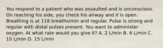 You respond to a patient who was assaulted and is unconscious. On reaching his side, you check his airway and it is open. Breathing is at 118 breaths/min and regular. Pulse is strong and regular with distal pulses present. You want to administer oxygen. At what rate would you give it? A. 2 L/min B. 6 L/min C. 10 L/min D. 15 L/min