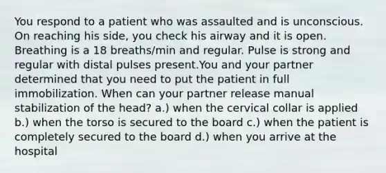 You respond to a patient who was assaulted and is unconscious. On reaching his side, you check his airway and it is open. Breathing is a 18 breaths/min and regular. Pulse is strong and regular with distal pulses present.You and your partner determined that you need to put the patient in full immobilization. When can your partner release manual stabilization of the head? a.) when the cervical collar is applied b.) when the torso is secured to the board c.) when the patient is completely secured to the board d.) when you arrive at the hospital