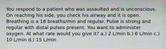 You respond to a patient who was assaulted and is unconscious. On reaching his side, you check his airway and it is open. Breathing is a 18 breaths/min and regular. Pulse is strong and regular with distal pulses present. You want to administer oxygen. At what rate would you give it? a.) 2 L/min b.) 6 L/min c.) 10 L/min d.) 15 L/min