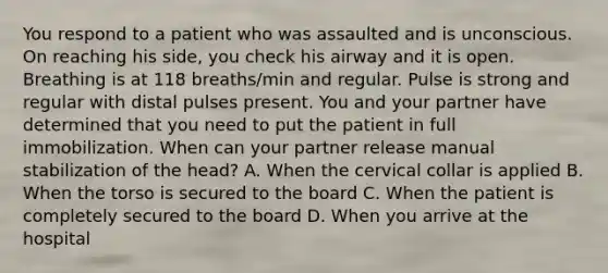 You respond to a patient who was assaulted and is unconscious. On reaching his side, you check his airway and it is open. Breathing is at 118 breaths/min and regular. Pulse is strong and regular with distal pulses present. You and your partner have determined that you need to put the patient in full immobilization. When can your partner release manual stabilization of the head? A. When the cervical collar is applied B. When the torso is secured to the board C. When the patient is completely secured to the board D. When you arrive at the hospital