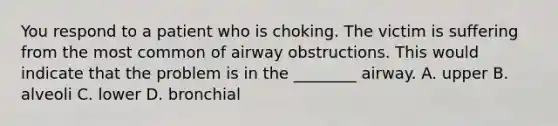 You respond to a patient who is choking. The victim is suffering from the most common of airway obstructions. This would indicate that the problem is in the​ ________ airway. A. upper B. alveoli C. lower D. bronchial