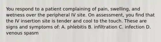 You respond to a patient complaining of pain, swelling, and wetness over the peripheral IV site. On assessment, you find that the IV insertion site is tender and cool to the touch. These are signs and symptoms of: A. phlebitis B. infiltration C. infection D. venous spasm