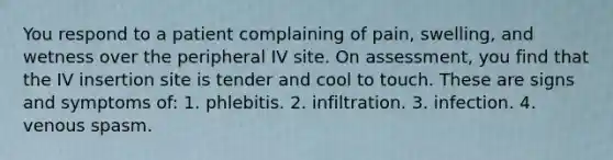 You respond to a patient complaining of pain, swelling, and wetness over the peripheral IV site. On assessment, you find that the IV insertion site is tender and cool to touch. These are signs and symptoms of: 1. phlebitis. 2. infiltration. 3. infection. 4. venous spasm.