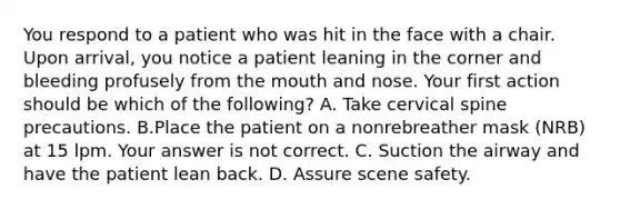 You respond to a patient who was hit in the face with a chair. Upon​ arrival, you notice a patient leaning in the corner and bleeding profusely from the mouth and nose. Your first action should be which of the​ following? A. Take cervical spine precautions. B.Place the patient on a nonrebreather mask​ (NRB) at 15 lpm. Your answer is not correct. C. Suction the airway and have the patient lean back. D. Assure scene safety.