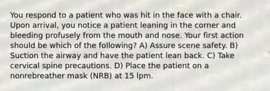 You respond to a patient who was hit in the face with a chair. Upon arrival, you notice a patient leaning in the corner and bleeding profusely from the mouth and nose. Your first action should be which of the following? A) Assure scene safety. B) Suction the airway and have the patient lean back. C) Take cervical spine precautions. D) Place the patient on a nonrebreather mask (NRB) at 15 lpm.