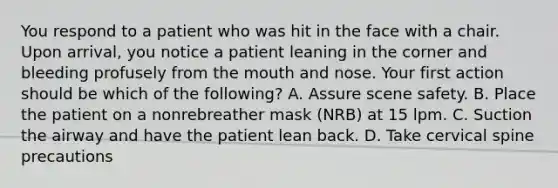 You respond to a patient who was hit in the face with a chair. Upon​ arrival, you notice a patient leaning in the corner and bleeding profusely from the mouth and nose. Your first action should be which of the​ following? A. Assure scene safety. B. Place the patient on a nonrebreather mask​ (NRB) at 15 lpm. C. Suction the airway and have the patient lean back. D. Take cervical spine precautions