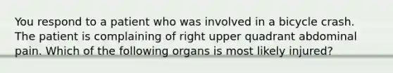 You respond to a patient who was involved in a bicycle crash. The patient is complaining of right upper quadrant abdominal pain. Which of the following organs is most likely injured?